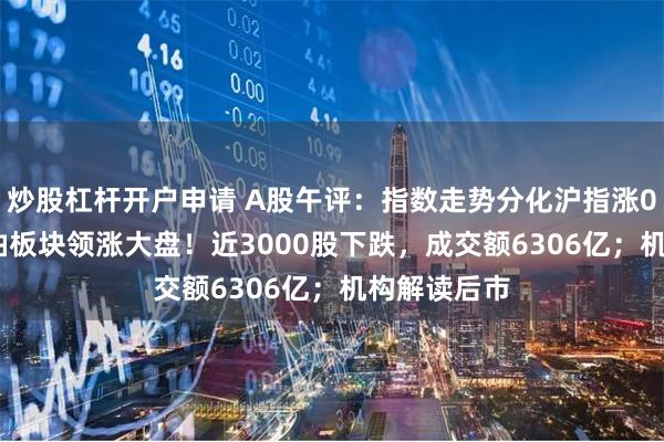 炒股杠杆开户申请 A股午评：指数走势分化沪指涨0.44%，石油板块领涨大盘！近3000股下跌，成交额6306亿；机构解读后市