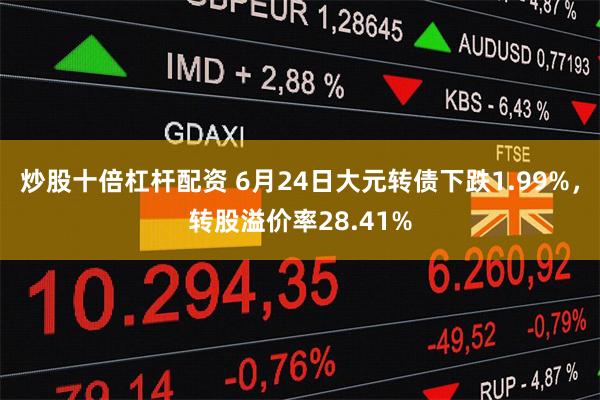 炒股十倍杠杆配资 6月24日大元转债下跌1.99%，转股溢价率28.41%