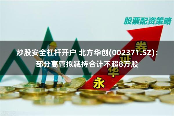 炒股安全杠杆开户 北方华创(002371.SZ)：部分高管拟减持合计不超8万股