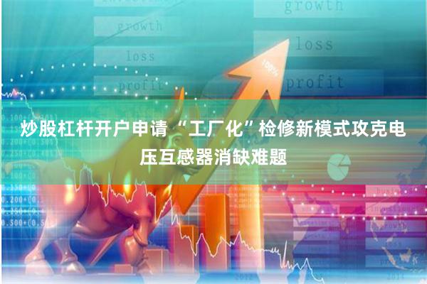 炒股杠杆开户申请 “工厂化”检修新模式攻克电压互感器消缺难题